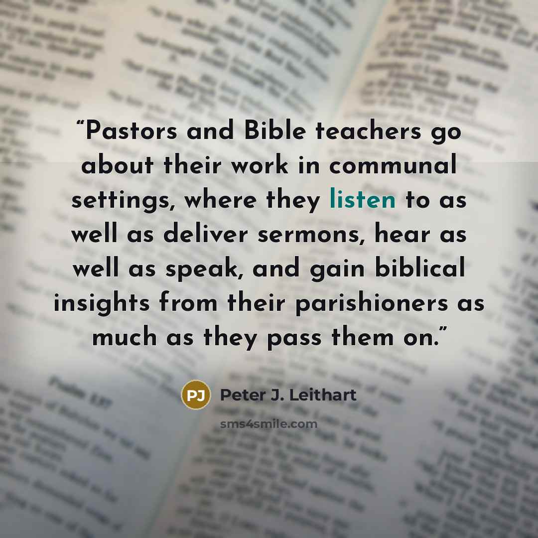 “Pastors and Bible teachers go about their work in communal settings, where they listen to as well as deliver sermons, hear as well as speak, and gain biblical insights from their parishioners as much as they pass them on.” quote by Peter J. Leithart