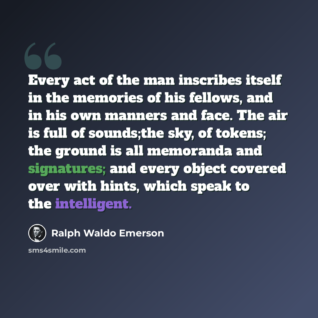 “Every act of the man inscribes itself in the memories of his fellows, and in his own manners and face. The air is full of sounds;the sky, of tokens; the ground is all memoranda and signatures; and every object covered over with hints, which speak to the intelligent.” quote by Ralph Waldo Emerson