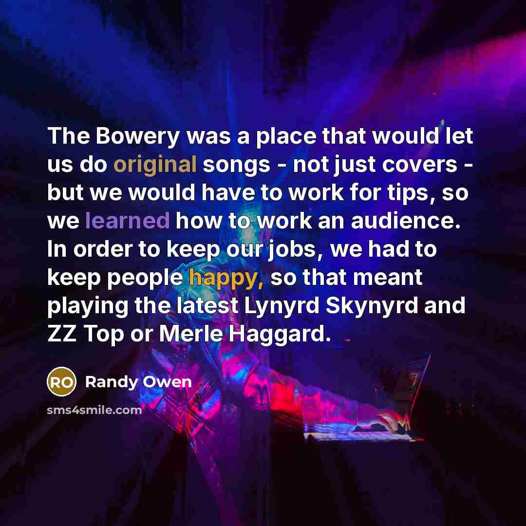 “The Bowery was a place that would let us do original songs - not just covers - but we would have to work for tips, so we learned how to work an audience. In order to keep our jobs, we had to keep people happy, so that meant playing the latest Lynyrd Skynyrd and ZZ Top or Merle Haggard.” quote by Randy Owen