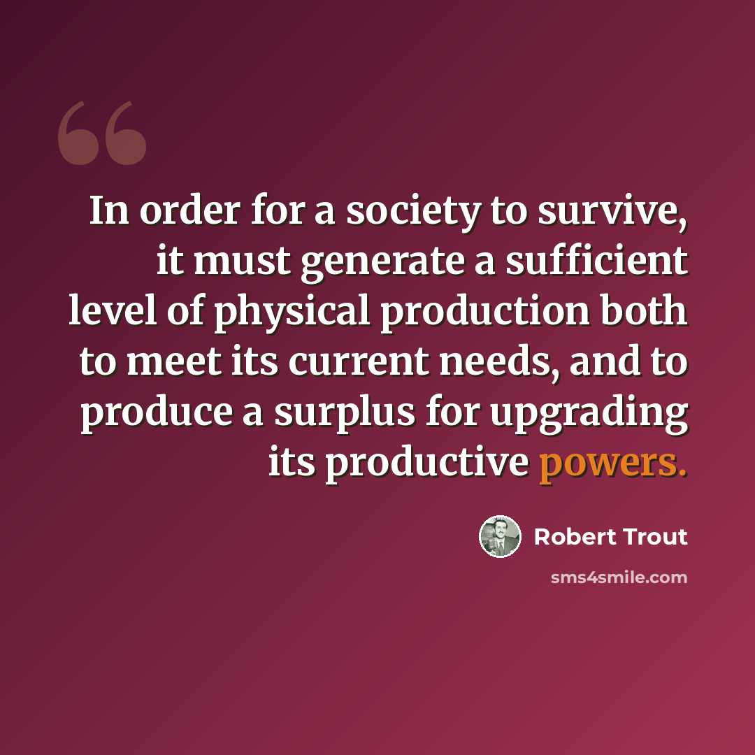 “In order for a society to survive, it must generate a sufficient level of physical production both to meet its current needs, and to produce a surplus for upgrading its productive powers.” quote by Robert Trout