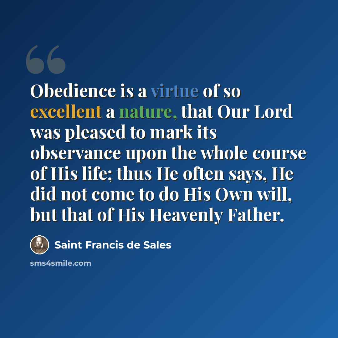 “Obedience is a virtue of so excellent a nature, that Our Lord was pleased to mark its observance upon the whole course of His life; thus He often says, He did not come to do His Own will, but that of His Heavenly Father.” quote by Saint Francis de Sales