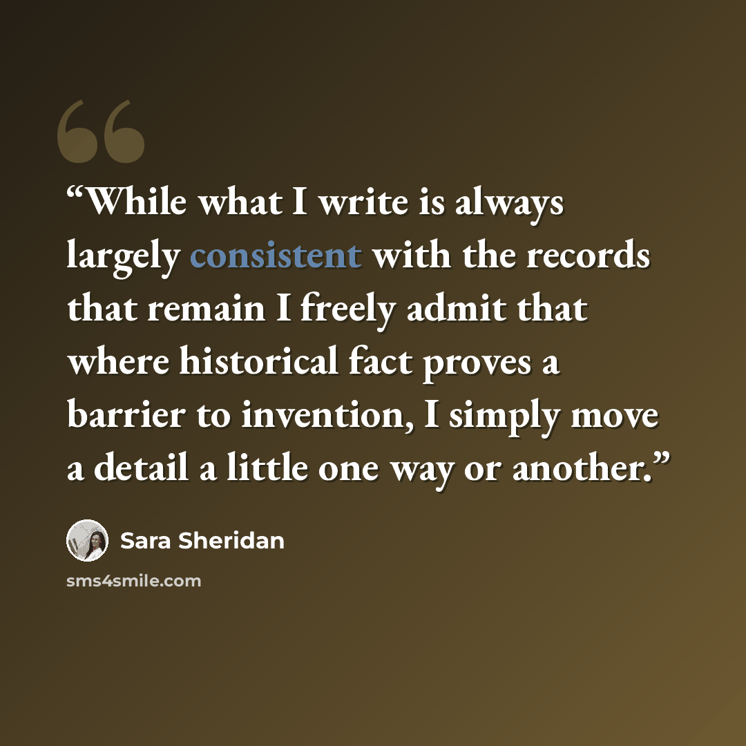 “While what I write is always largely consistent with the records that remain I freely admit that where historical fact proves a barrier to invention, I simply move a detail a little one way or another.” quote by Sara Sheridan