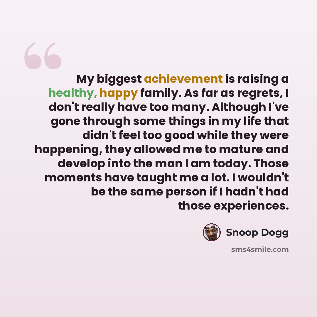 “My biggest achievement is raising a healthy, happy family. As far as regrets, I don't really have too many. Although I've gone through some things in my life that didn't feel too good while they were happening, they allowed me to mature and develop into the man I am today. Those moments have…” quote by Snoop Dogg