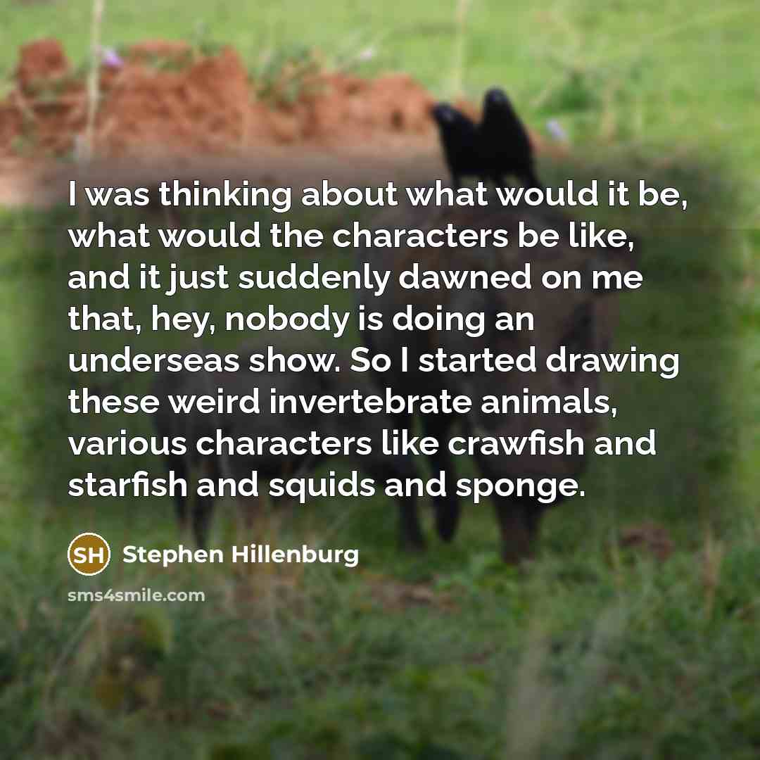 “I was thinking about what would it be, what would the characters be like, and it just suddenly dawned on me that, hey, nobody is doing an underseas show. So I started drawing these weird invertebrate animals, various characters like crawfish and starfish and squids and sponge.” quote by Stephen Hillenburg