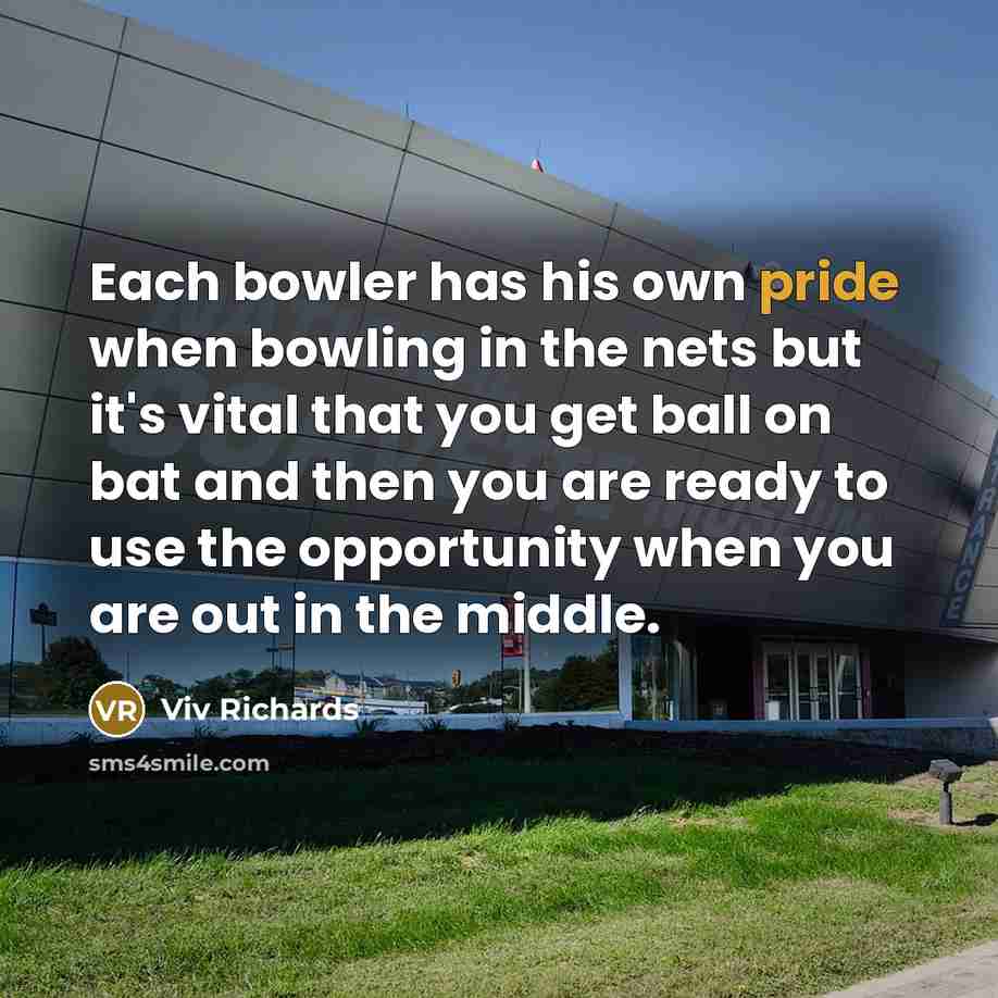 “Each bowler has his own pride when bowling in the nets but it's vital that you get ball on bat and then you are ready to use the opportunity when you are out in the middle.” quote by Viv Richards