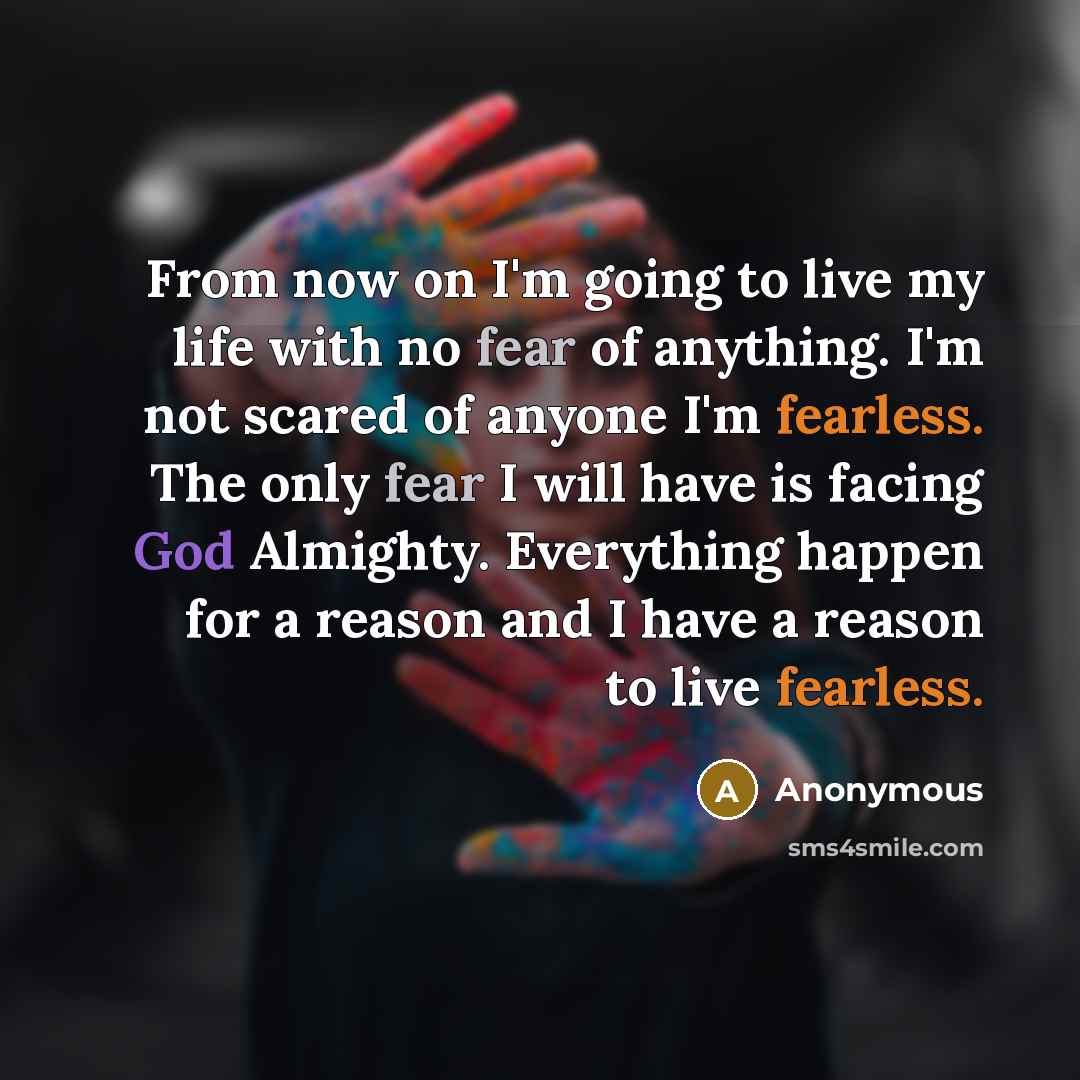“From now on I'm going to live my life with no fear of anything. I'm not scared of anyone I'm fearless. The only fear I will have is facing God Almighty. Everything happen for a reason and I have a reason to live fearless.” quote by Anonymous