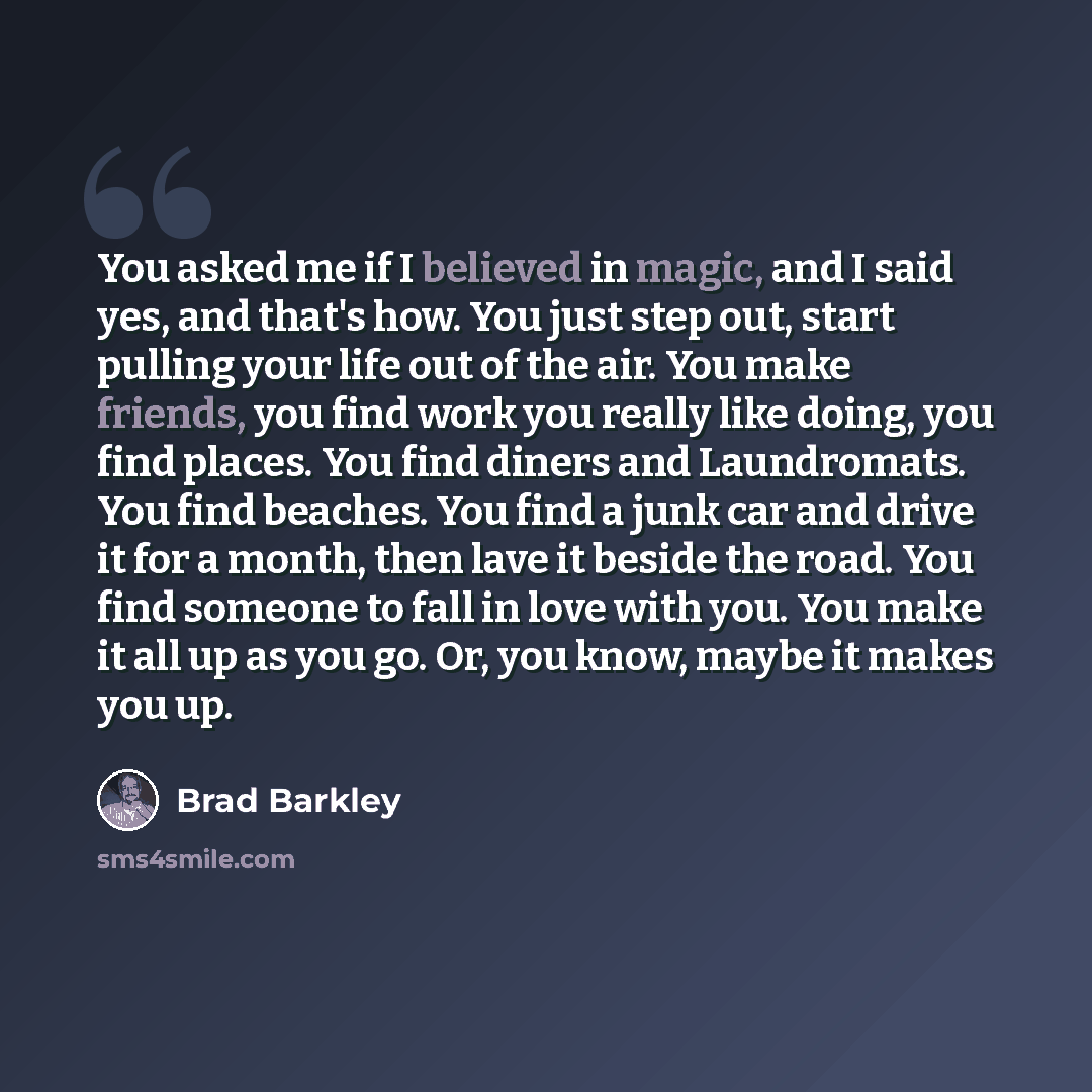 “You asked me if I believed in magic, and I said yes, and that's how. You just step out, start pulling your life out of the air. You make friends, you find work you really like doing, you find places. You find diners and Laundromats. You find beaches. You find a junk car and drive it for a month…” quote by Brad Barkley