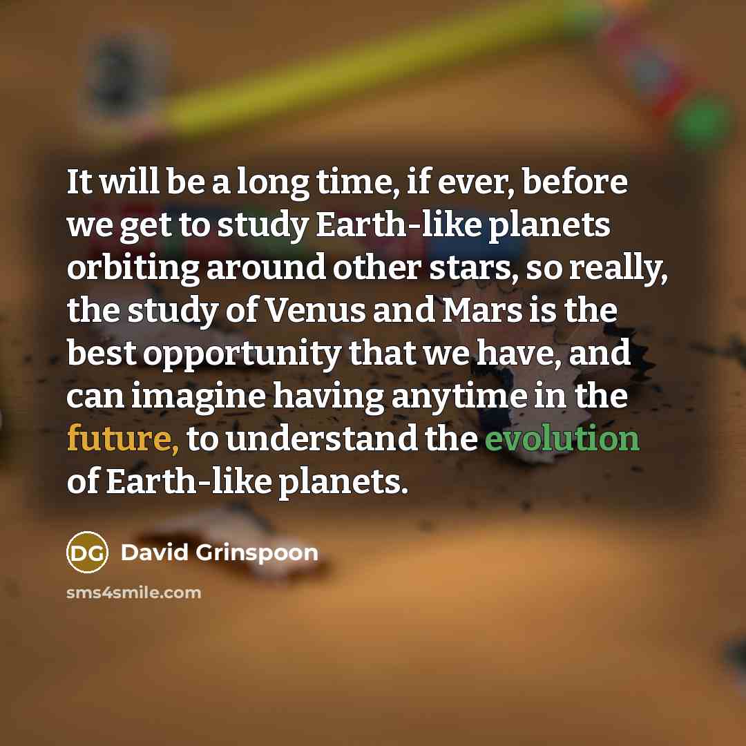 “It will be a long time, if ever, before we get to study Earth-like planets orbiting around other stars, so really, the study of Venus and Mars is the best opportunity that we have, and can imagine having anytime in the future, to understand the evolution of Earth-like planets.” quote by David Grinspoon