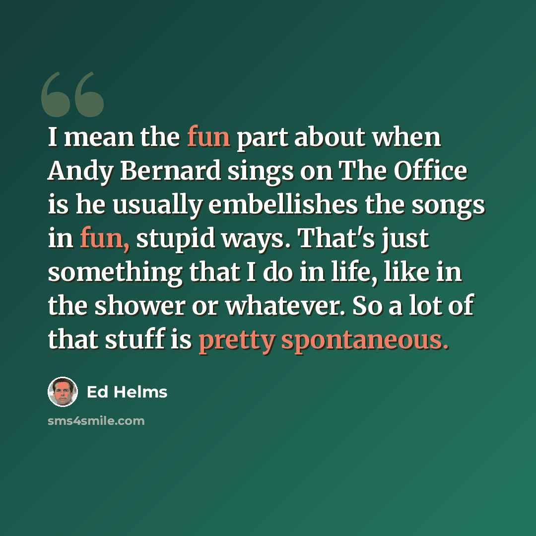 “I mean the fun part about when Andy Bernard sings on The Office is he usually embellishes the songs in fun, stupid ways. That's just something that I do in life, like in the shower or whatever. So a lot of that stuff is pretty spontaneous.” quote by Ed Helms