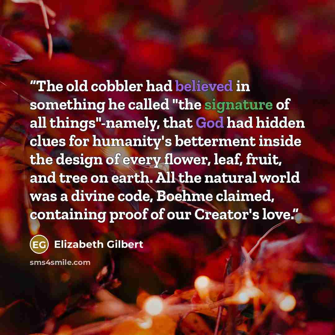 “The old cobbler had believed in something he called "the signature of all things"-namely, that God had hidden clues for humanity's betterment inside the design of every flower, leaf, fruit, and tree on earth. All the natural world was a divine code, Boehme claimed, containing proof of our…” quote by Elizabeth Gilbert
