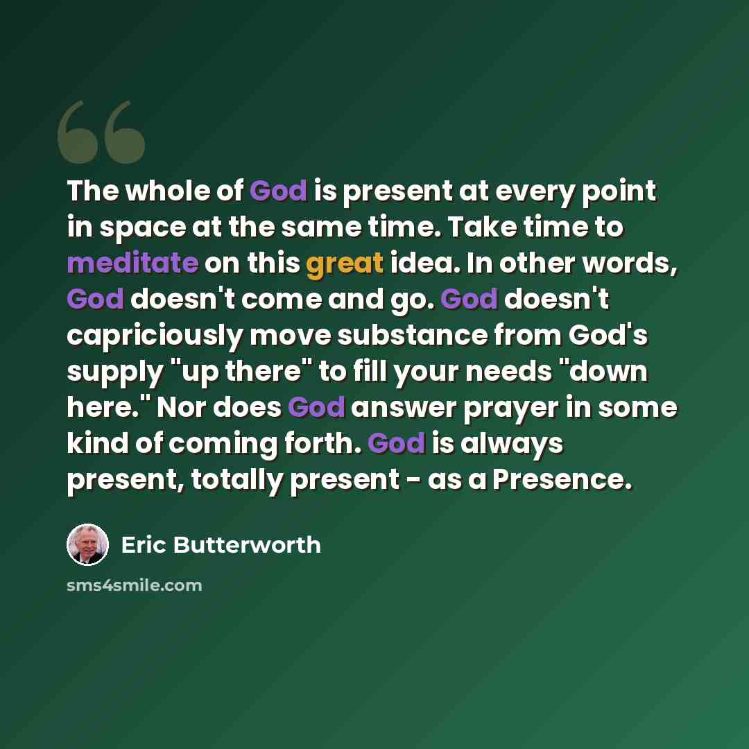 “The whole of God is present at every point in space at the same time. Take time to meditate on this great idea. In other words, God doesn't come and go. God doesn't capriciously move substance from God's supply "up there" to fill your needs "down here." Nor does God answer prayer in some kind of…” quote by Eric Butterworth