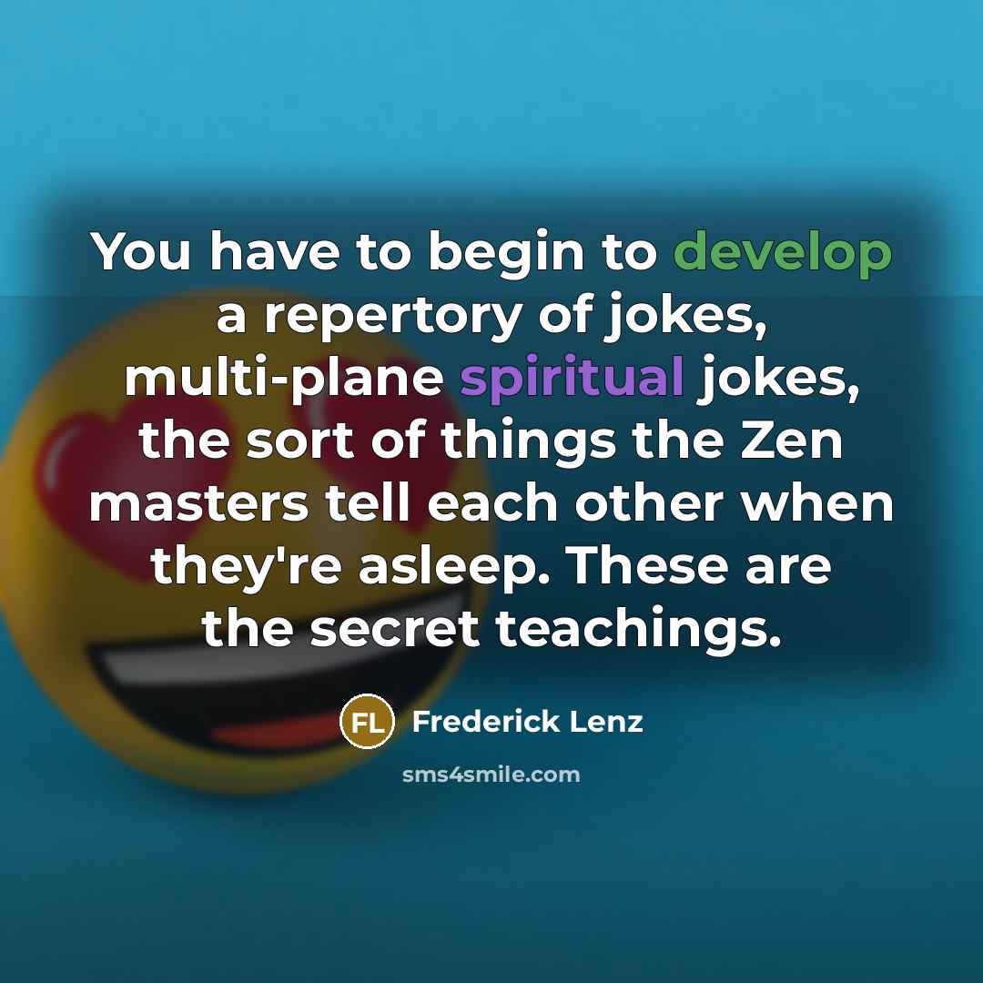 “You have to begin to develop a repertory of jokes, multi-plane spiritual jokes, the sort of things the Zen masters tell each other when they're asleep. These are the secret teachings.” quote by Frederick Lenz