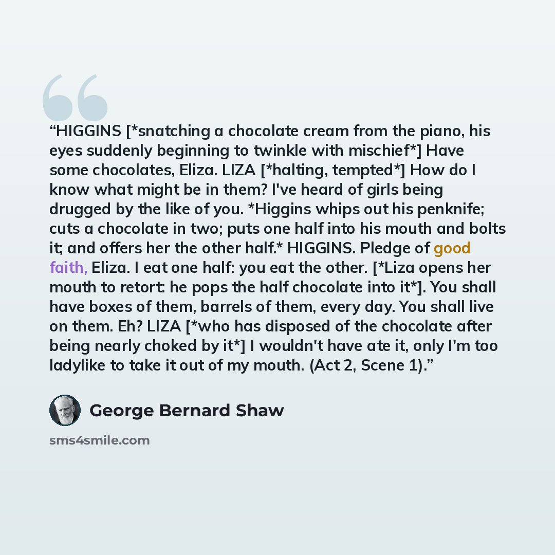 “HIGGINS [*snatching a chocolate cream from the piano, his eyes suddenly beginning to twinkle with mischief*] Have some chocolates, Eliza. LIZA [*halting, tempted*] How do I know what might be in them? I've heard of girls being drugged by the like of you. *Higgins whips out his penknife; cuts a…” quote by George Bernard Shaw
