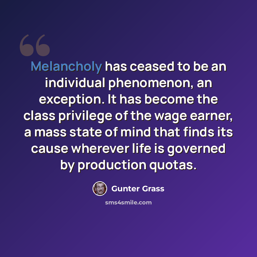 “Melancholy has ceased to be an individual phenomenon, an exception. It has become the class privilege of the wage earner, a mass state of mind that finds its cause wherever life is governed by production quotas.” quote by Gunter Grass