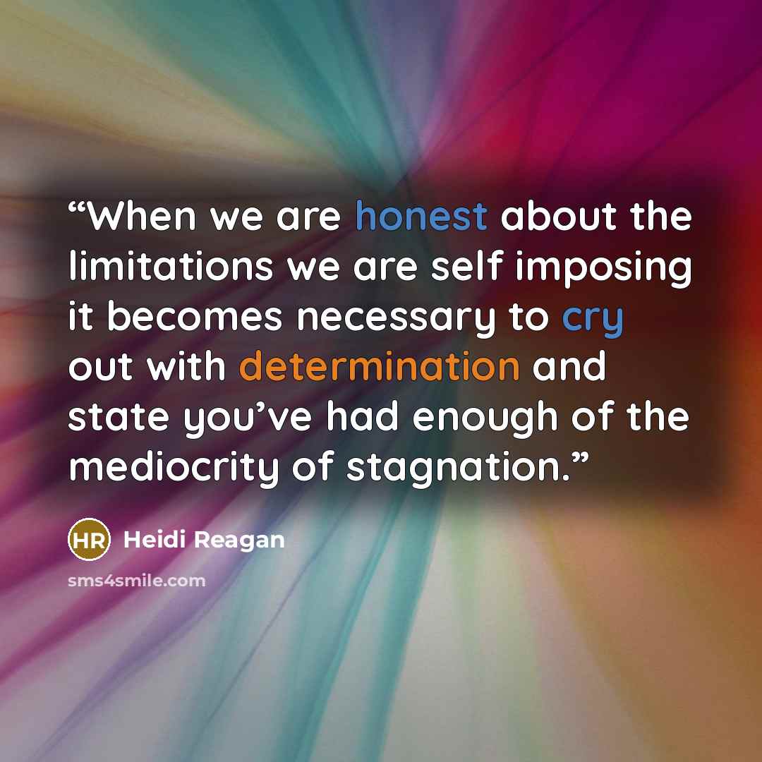 “When we are honest about the limitations we are self imposing it becomes necessary to cry out with determination and state you’ve had enough of the mediocrity of stagnation.” quote by Heidi Reagan