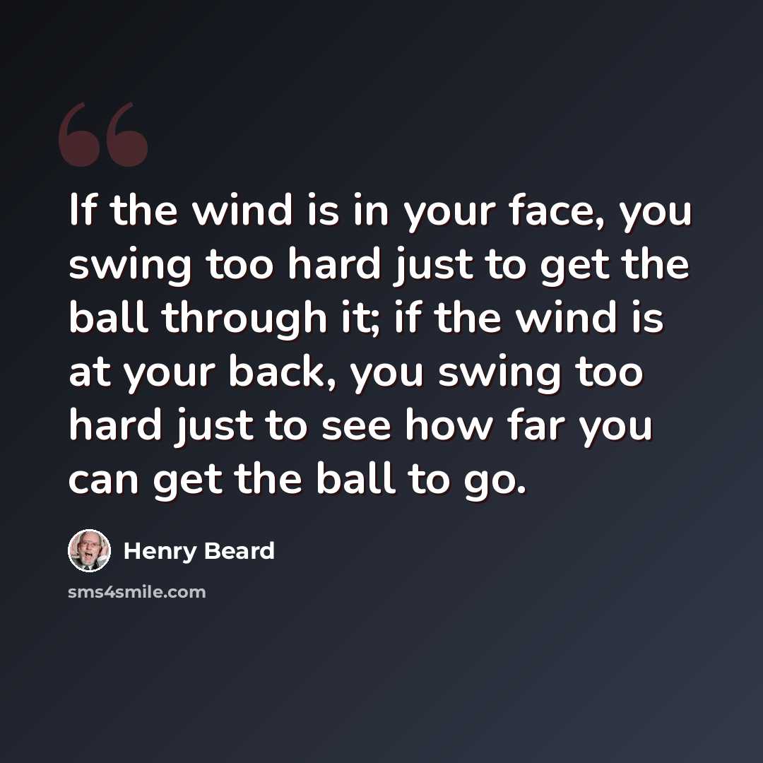 “If the wind is in your face, you swing too hard just to get the ball through it; if the wind is at your back, you swing too hard just to see how far you can get the ball to go.” quote by Henry Beard