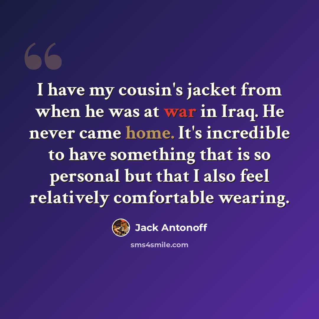 “I have my cousin's jacket from when he was at war in Iraq. He never came home. It's incredible to have something that is so personal but that I also feel relatively comfortable wearing.” quote by Jack Antonoff