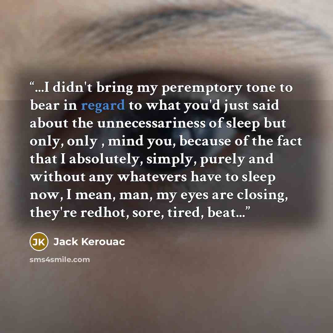 “...I didn't bring my peremptory tone to bear in regard to what you'd just said about the unnecessariness of sleep but only, only , mind you, because of the fact that I absolutely, simply, purely and without any whatevers have to sleep now, I mean, man, my eyes are closing, they're redhot, sore…” quote by Jack Kerouac
