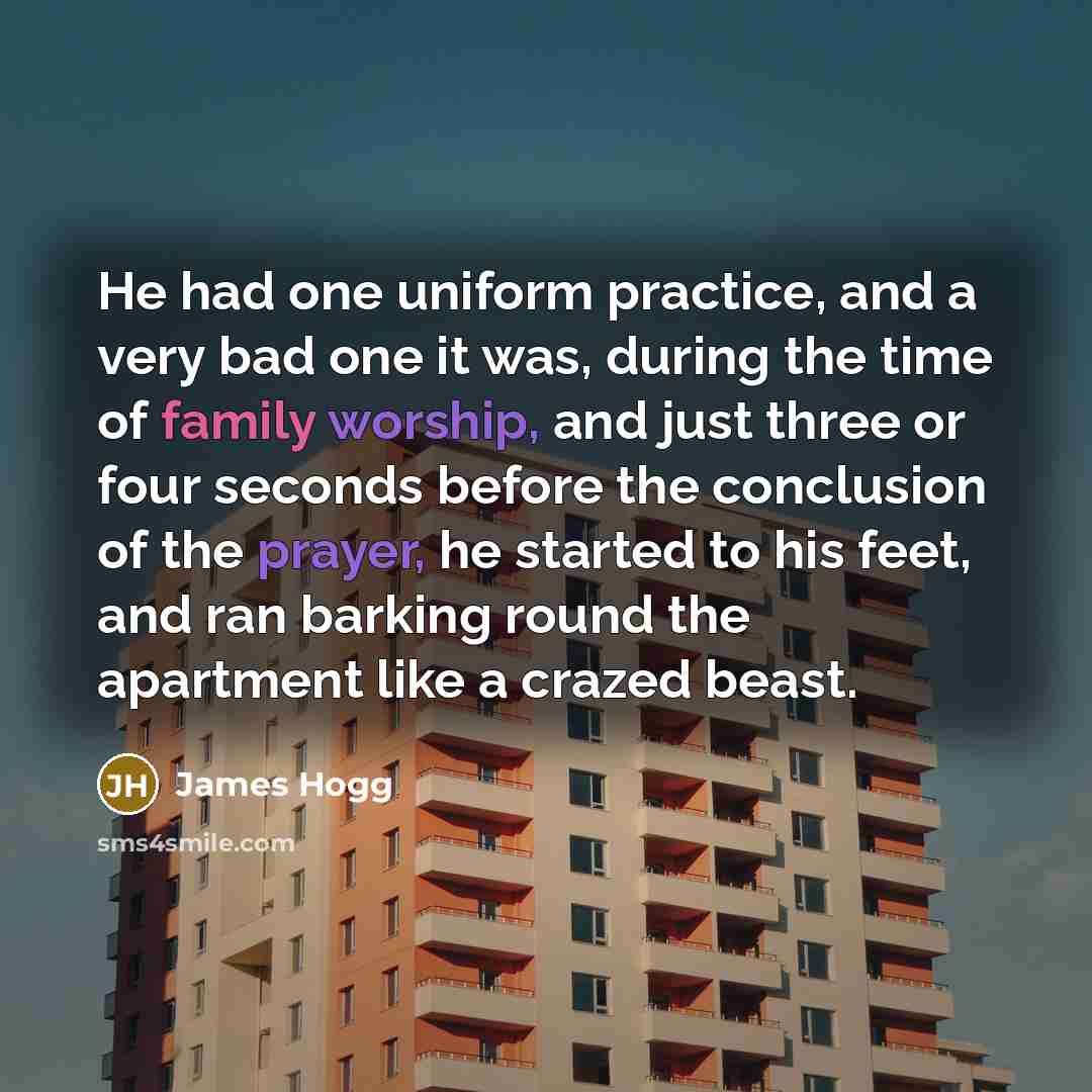 “He had one uniform practice, and a very bad one it was, during the time of family worship, and just three or four seconds before the conclusion of the prayer, he started to his feet, and ran barking round the apartment like a crazed beast.” quote by James Hogg