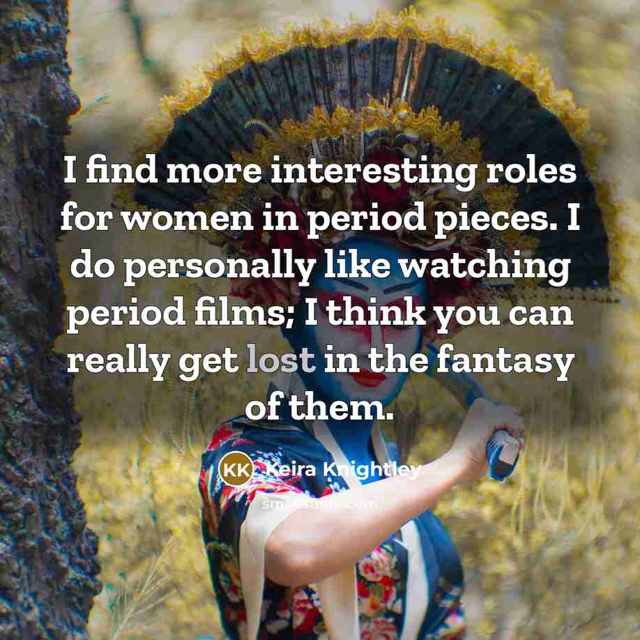 “I find more interesting roles for women in period pieces. I do personally like watching period films; I think you can really get lost in the fantasy of them.” quote by Keira Knightley