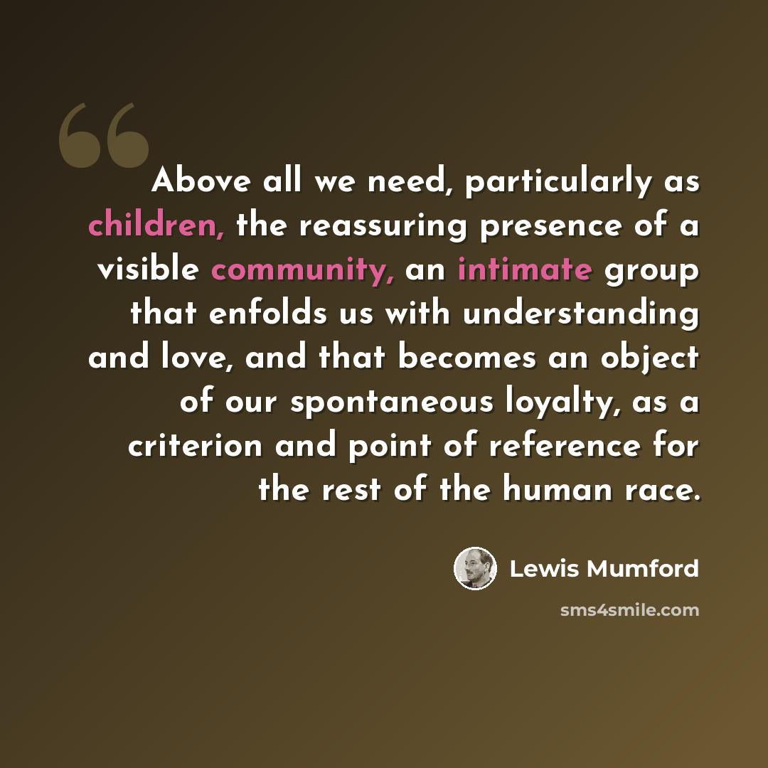 “Above all we need, particularly as children, the reassuring presence of a visible community, an intimate group that enfolds us with understanding and love, and that becomes an object of our spontaneous loyalty, as a criterion and point of reference for the rest of the human race.” quote by Lewis Mumford