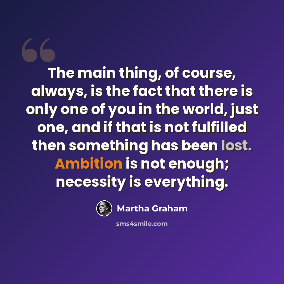 “The main thing, of course, always, is the fact that there is only one of you in the world, just one, and if that is not fulfilled then something has been lost. Ambition is not enough; necessity is everything.” quote by Martha Graham