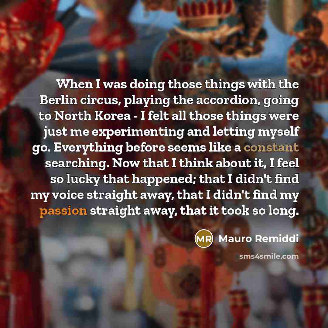 “When I was doing those things with the Berlin circus, playing the accordion, going to North Korea - I felt all those things were just me experimenting and letting myself go. Everything before seems like a constant searching. Now that I think about it, I feel so lucky that happened; that I didn't…” quote by Mauro Remiddi