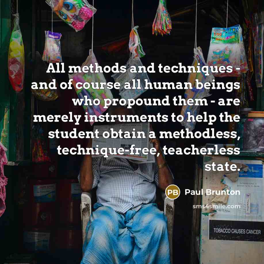 “All methods and techniques - and of course all human beings who propound them - are merely instruments to help the student obtain a methodless, technique-free, teacherless state.” quote by Paul Brunton