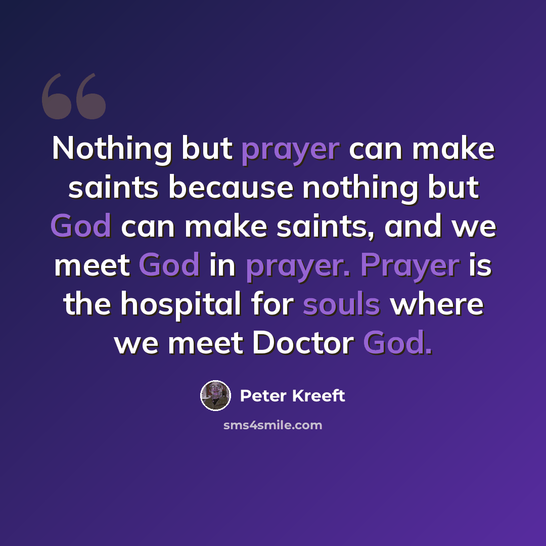 “Nothing but prayer can make saints because nothing but God can make saints, and we meet God in prayer. Prayer is the hospital for souls where we meet Doctor God.” quote by Peter Kreeft