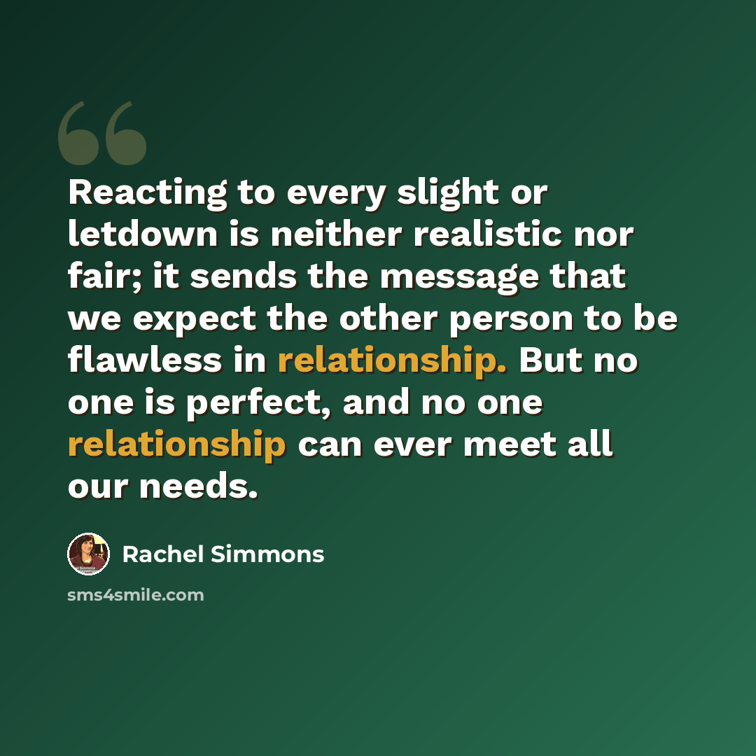 “Reacting to every slight or letdown is neither realistic nor fair; it sends the message that we expect the other person to be flawless in relationship. But no one is perfect, and no one relationship can ever meet all our needs.” quote by Rachel Simmons