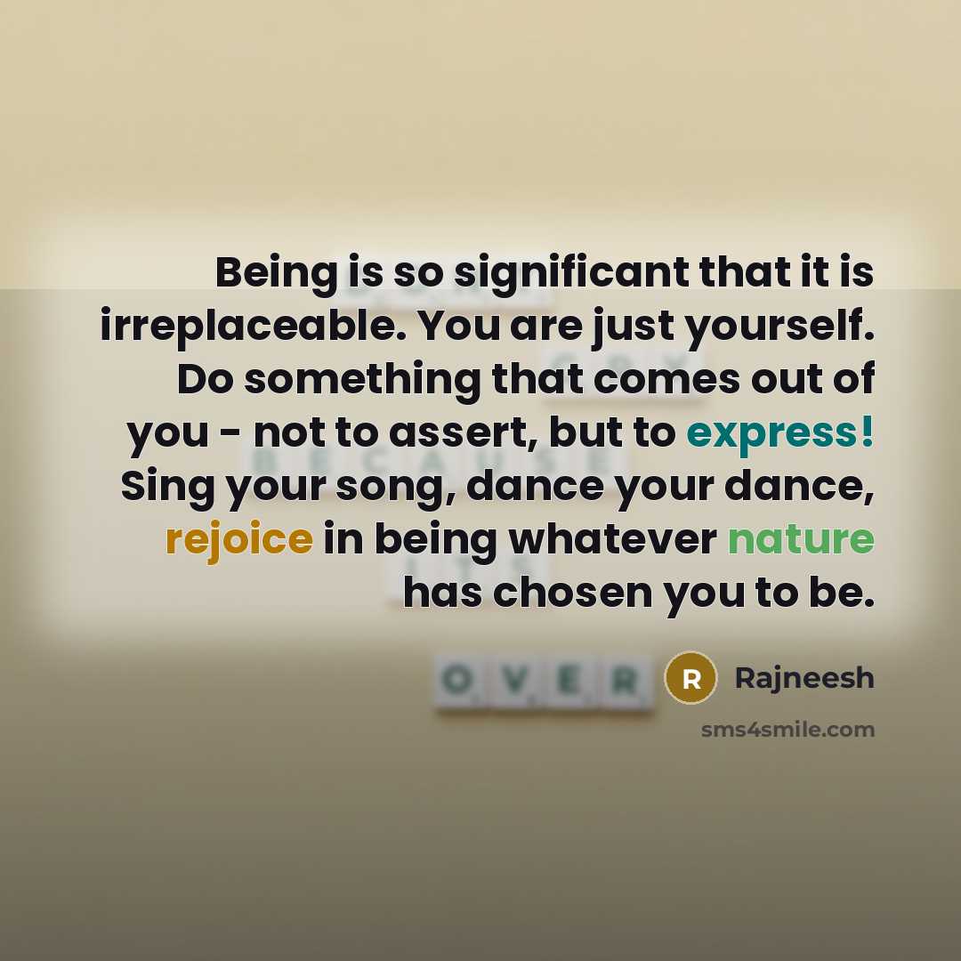 “Being is so significant that it is irreplaceable. You are just yourself. Do something that comes out of you - not to assert, but to express! Sing your song, dance your dance, rejoice in being whatever nature has chosen you to be.” quote by Rajneesh