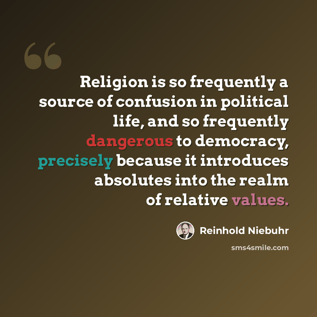 “Religion is so frequently a source of confusion in political life, and so frequently dangerous to democracy, precisely because it introduces absolutes into the realm of relative values.” quote by Reinhold Niebuhr