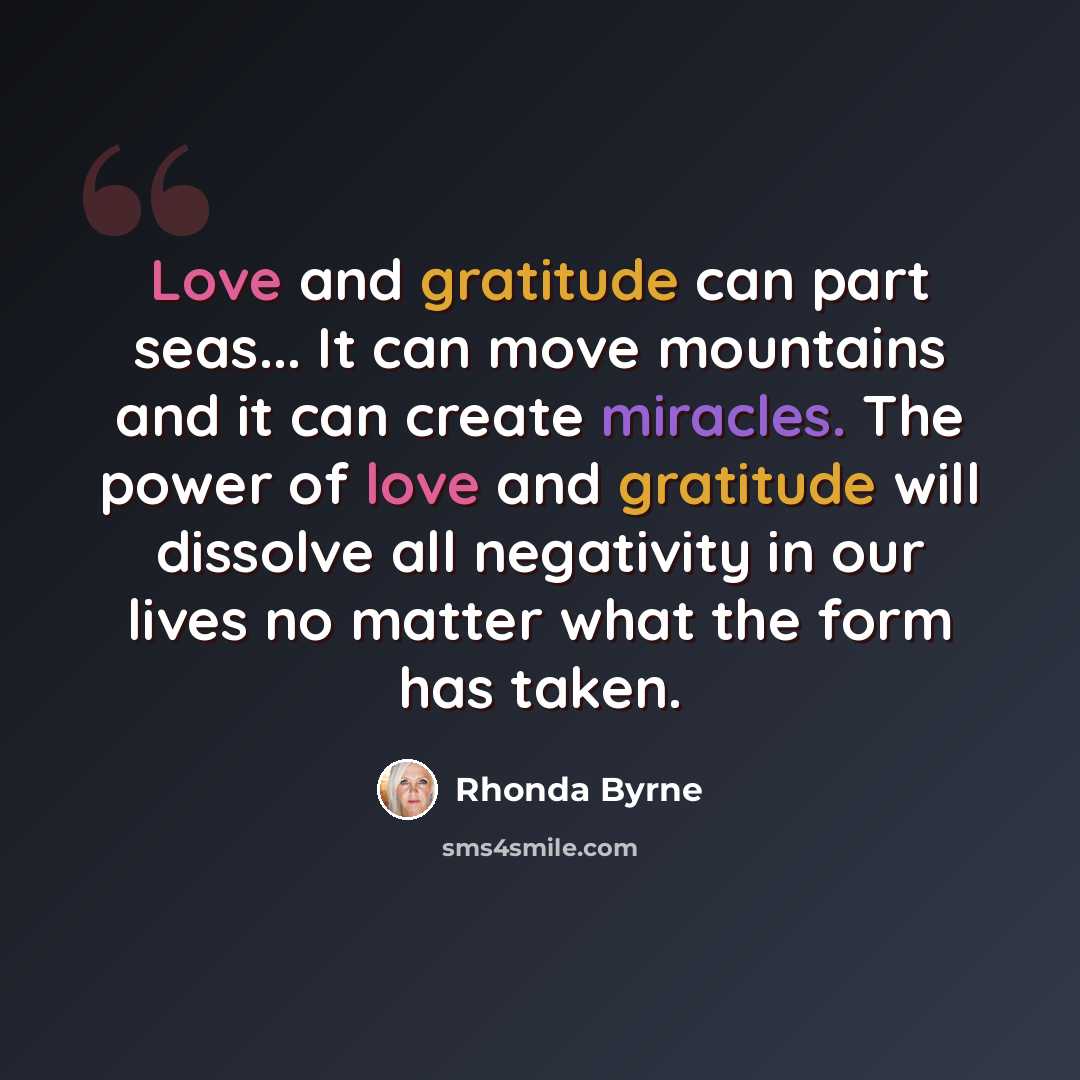 “Love and gratitude can part seas... It can move mountains and it can create miracles. The power of love and gratitude will dissolve all negativity in our lives no matter what the form has taken.” quote by Rhonda Byrne