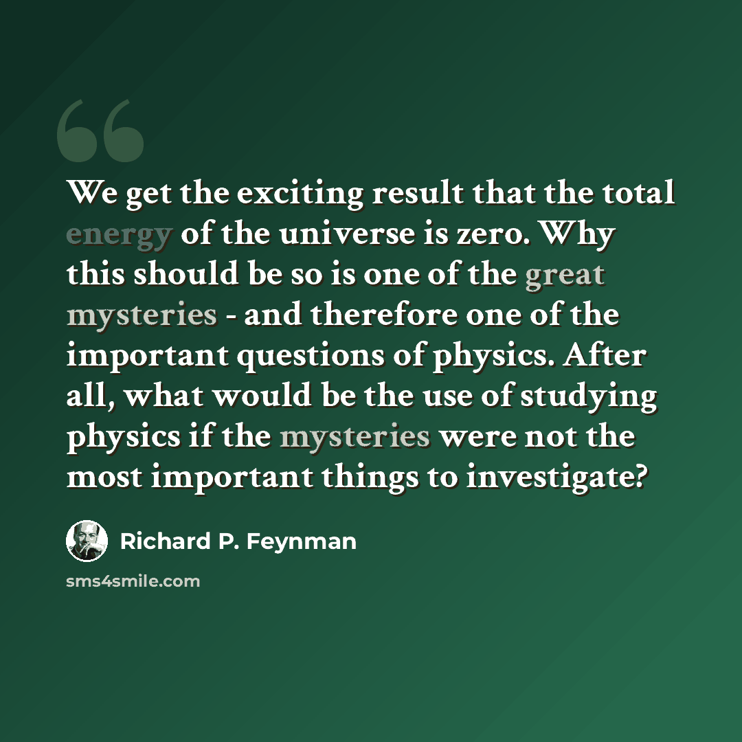“We get the exciting result that the total energy of the universe is zero. Why this should be so is one of the great mysteries - and therefore one of the important questions of physics. After all, what would be the use of studying physics if the mysteries were not the most important things to…” quote by Richard P. Feynman