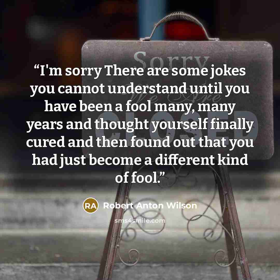 “I'm sorry There are some jokes you cannot understand until you have been a fool many, many years and thought yourself finally cured and then found out that you had just become a different kind of fool.” quote by Robert Anton Wilson
