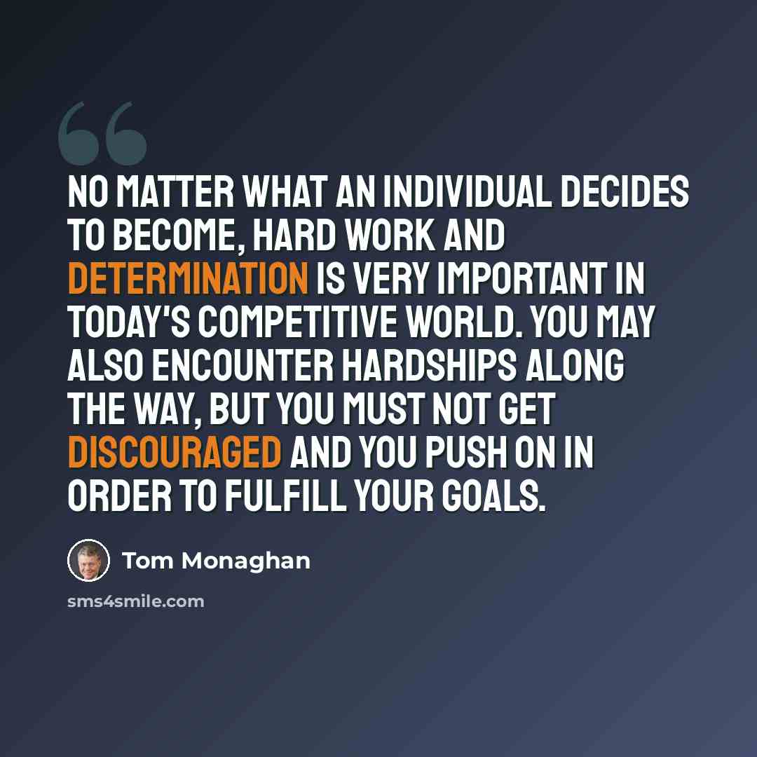 “No matter what an individual decides to become, hard work and determination is very important in today's competitive world. You may also encounter hardships along the way, but you must not get discouraged and you push on in order to fulfill your goals.” quote by Tom Monaghan