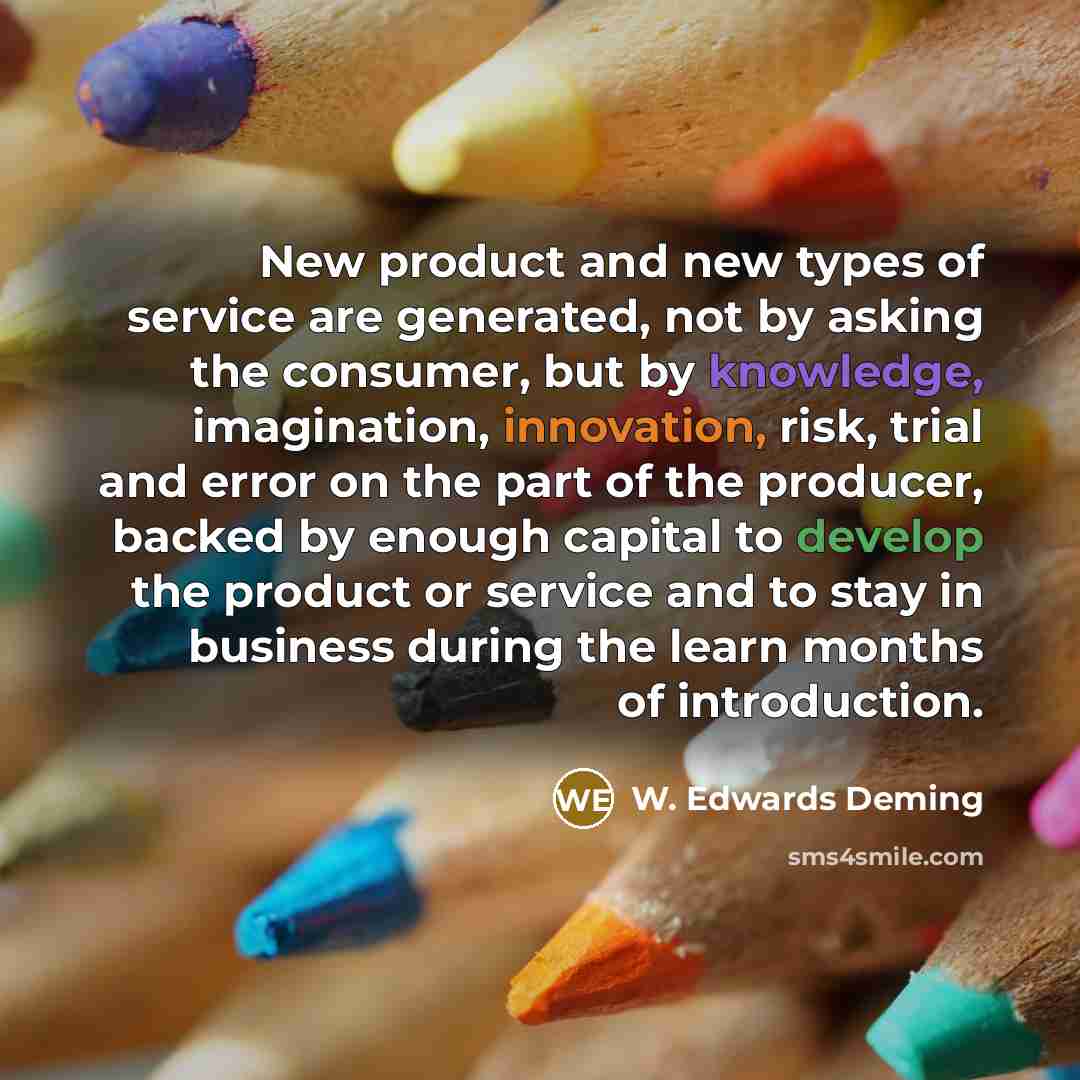 “New product and new types of service are generated, not by asking the consumer, but by knowledge, imagination, innovation, risk, trial and error on the part of the producer, backed by enough capital to develop the product or service and to stay in business during the learn months of introduction.” quote by W. Edwards Deming