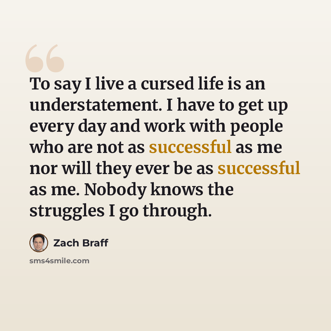 “To say I live a cursed life is an understatement. I have to get up every day and work with people who are not as successful as me nor will they ever be as successful as me. Nobody knows the struggles I go through.” quote by Zach Braff
