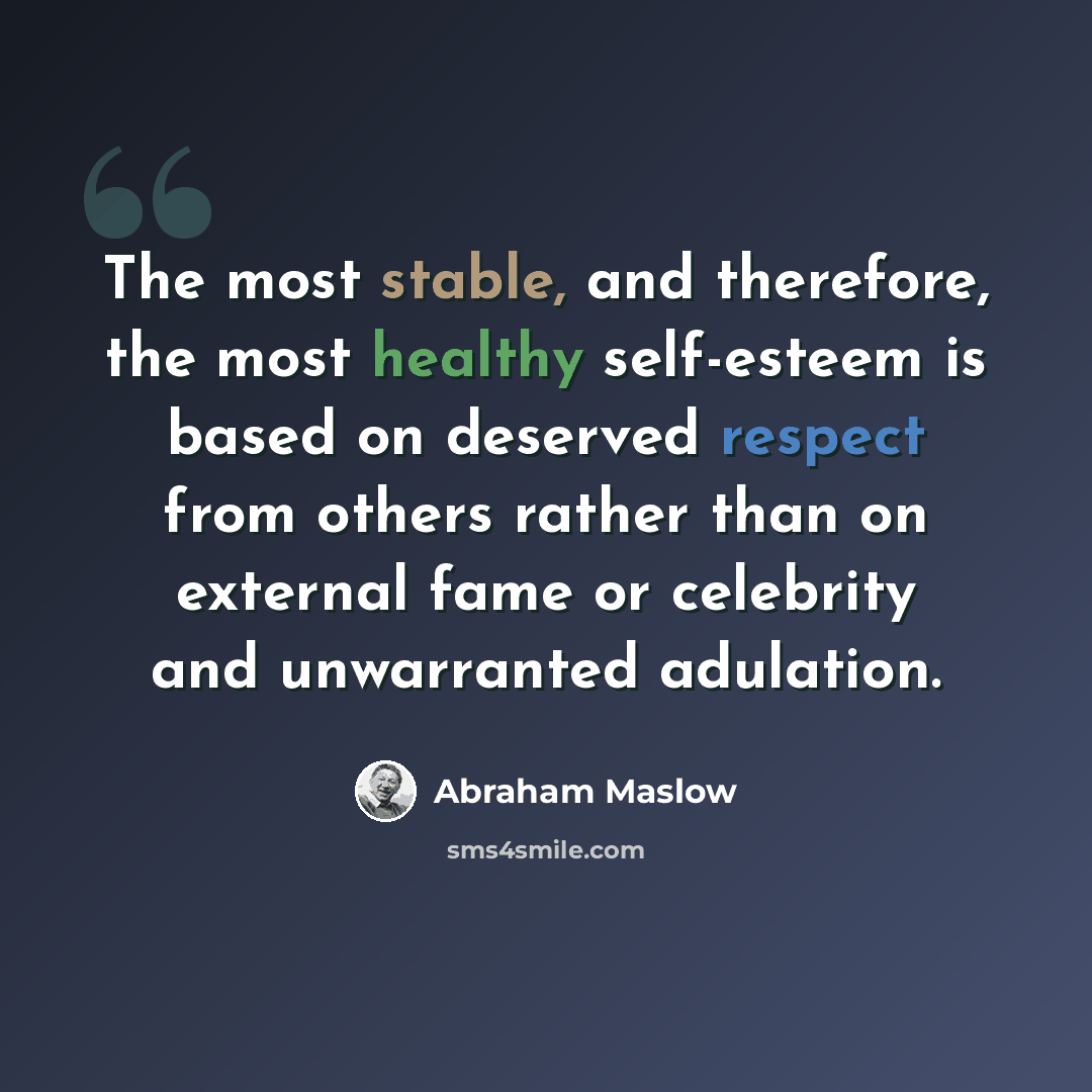 “The most stable, and therefore, the most healthy self-esteem is based on deserved respect from others rather than on external fame or celebrity and unwarranted adulation.” quote by Abraham Maslow