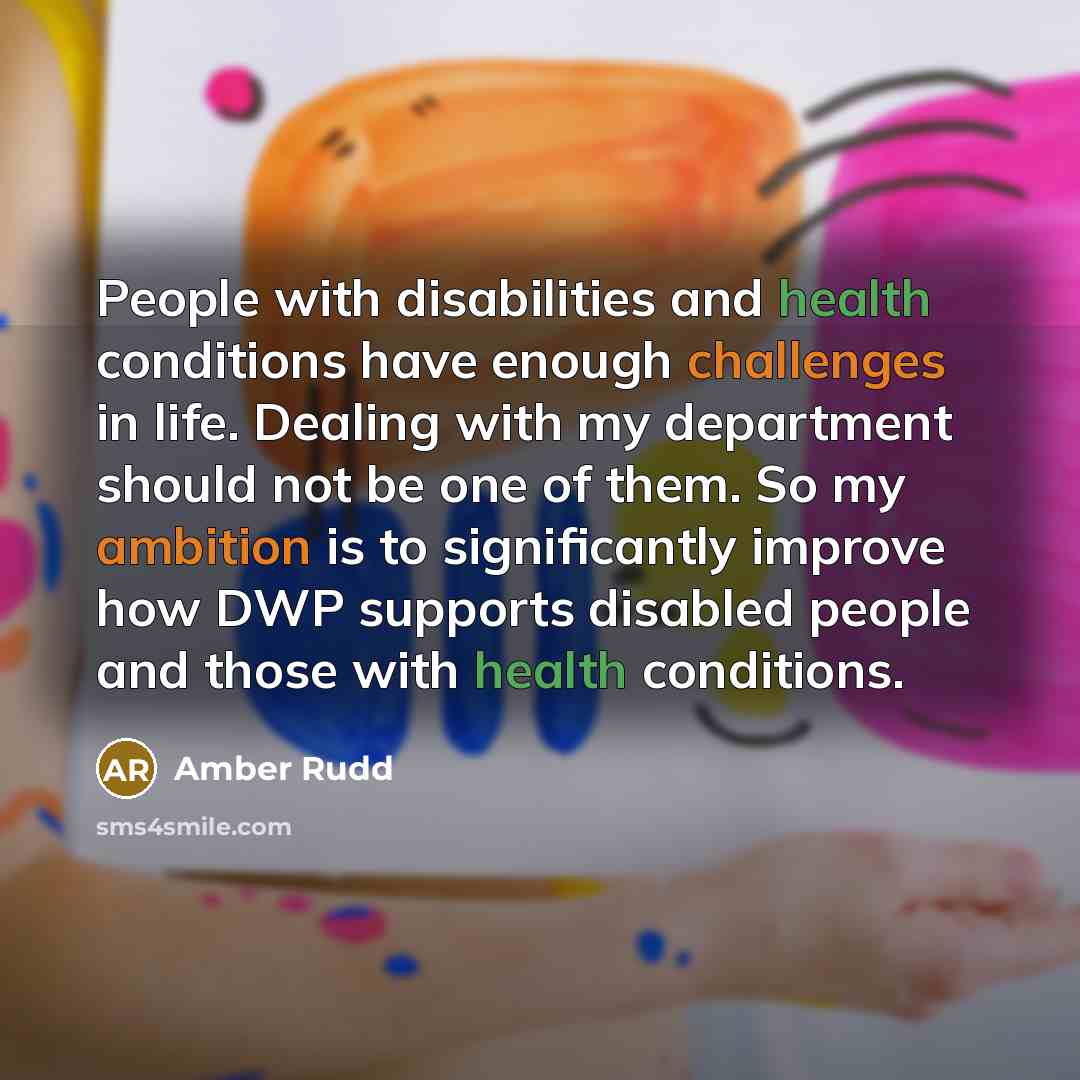 “People with disabilities and health conditions have enough challenges in life. Dealing with my department should not be one of them. So my ambition is to significantly improve how DWP supports disabled people and those with health conditions.” quote by Amber Rudd
