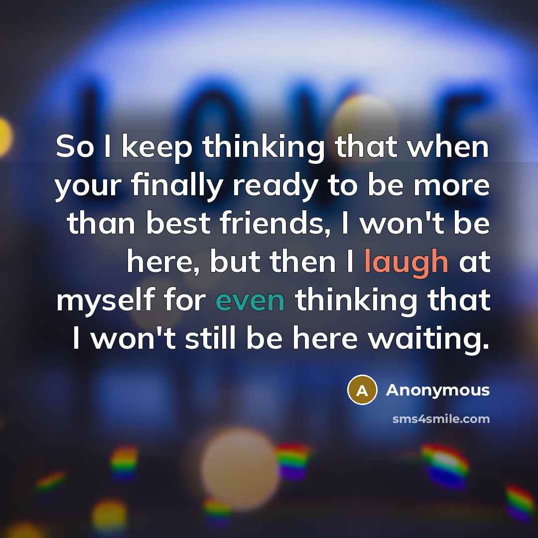“So I keep thinking that when your finally ready to be more than best friends, I won't be here, but then I laugh at myself for even thinking that I won't still be here waiting.” quote by Anonymous