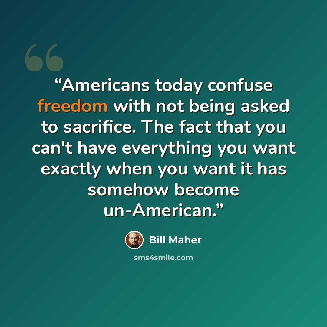 “Americans today confuse freedom with not being asked to sacrifice. The fact that you can't have everything you want exactly when you want it has somehow become un-American.” quote by Bill Maher