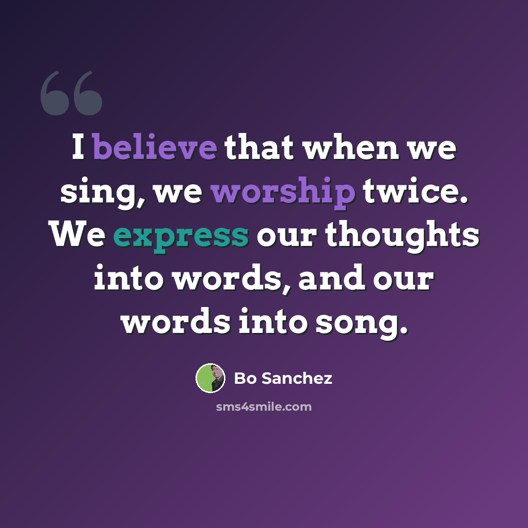 “I believe that when we sing, we worship twice. We express our thoughts into words, and our words into song.” quote by Bo Sanchez