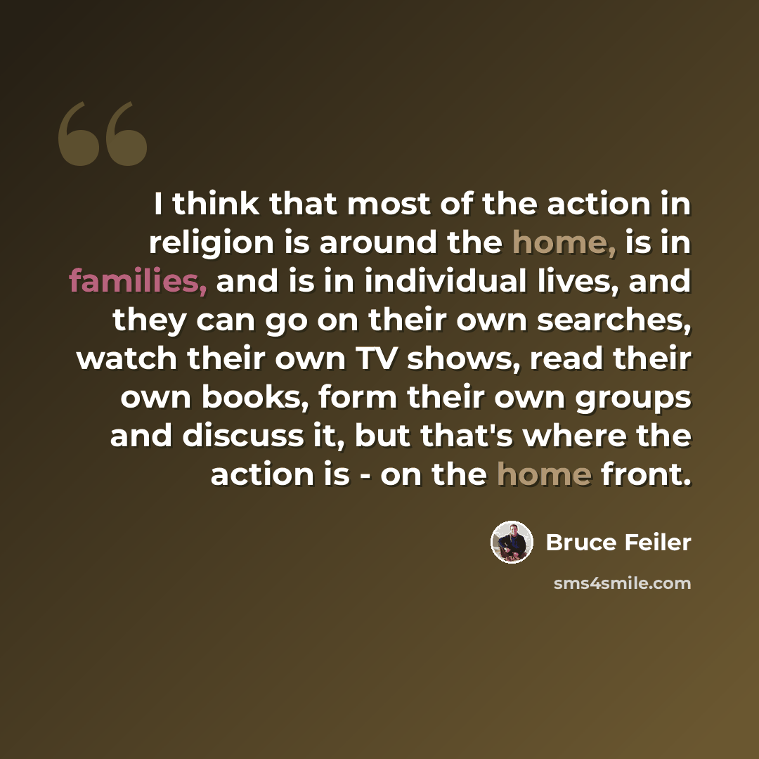 “I think that most of the action in religion is around the home, is in families, and is in individual lives, and they can go on their own searches, watch their own TV shows, read their own books, form their own groups and discuss it, but that's where the action is - on the home front.” quote by Bruce Feiler