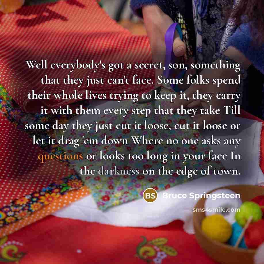 “Well everybody's got a secret, son, something that they just can't face. Some folks spend their whole lives trying to keep it, they carry it with them every step that they take Till some day they just cut it loose, cut it loose or let it drag 'em down Where no one asks any questions or looks too…” quote by Bruce Springsteen