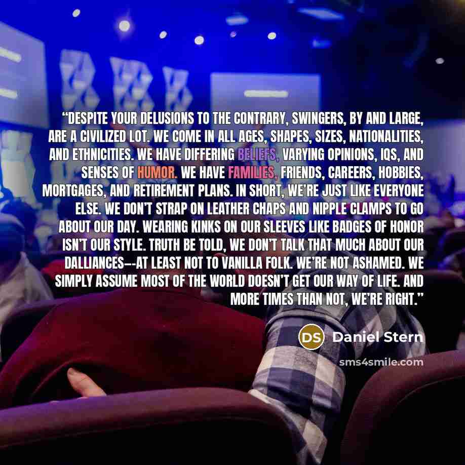 “Despite your delusions to the contrary, swingers, by and large, are a civilized lot. We come in all ages, shapes, sizes, nationalities, and ethnicities. We have differing beliefs, varying opinions, IQs, and senses of humor. We have families, friends, careers, hobbies, mortgages, and retirement…” quote by Daniel Stern