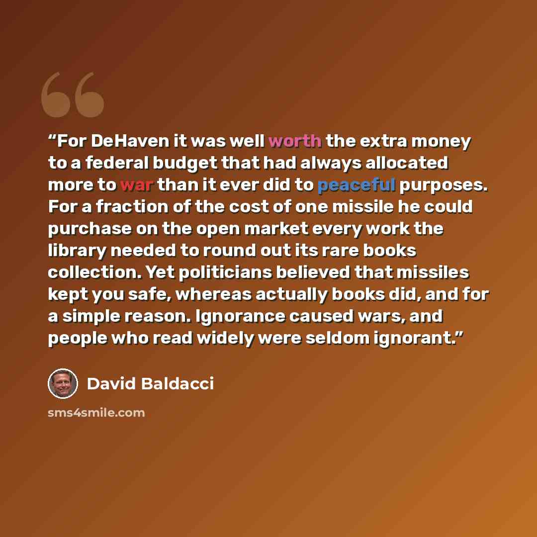 “For DeHaven it was well worth the extra money to a federal budget that had always allocated more to war than it ever did to peaceful purposes. For a fraction of the cost of one missile he could purchase on the open market every work the library needed to round out its rare books collection. Yet…” quote by David Baldacci