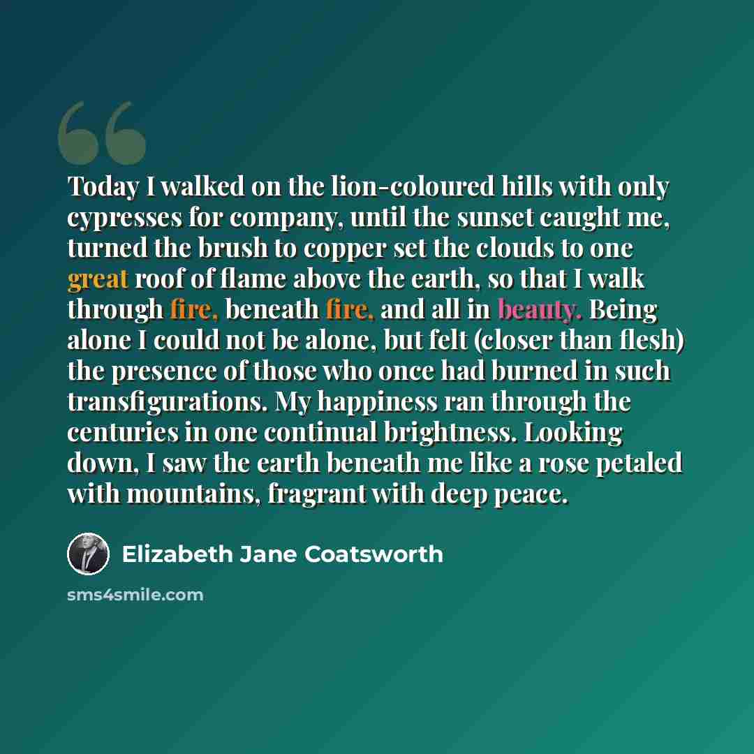 “Today I walked on the lion-coloured hills with only cypresses for company, until the sunset caught me, turned the brush to copper set the clouds to one great roof of flame above the earth, so that I walk through fire, beneath fire, and all in beauty. Being alone I could not be alone, but felt…” quote by Elizabeth Jane Coatsworth