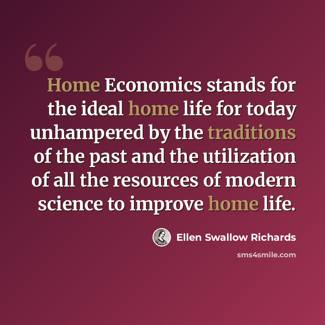 “Home Economics stands for the ideal home life for today unhampered by the traditions of the past and the utilization of all the resources of modern science to improve home life.” quote by Ellen Swallow Richards