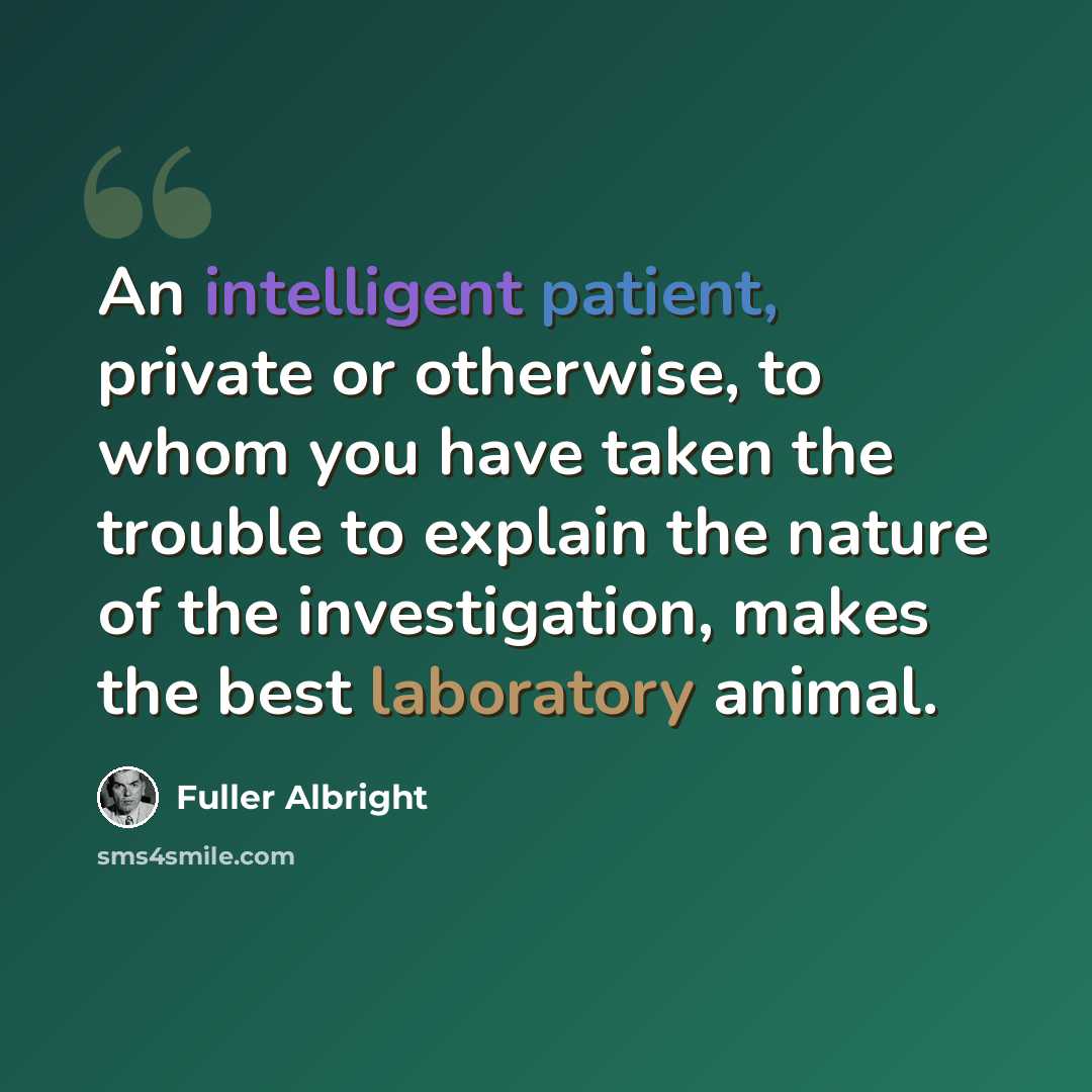 “An intelligent patient, private or otherwise, to whom you have taken the trouble to explain the nature of the investigation, makes the best laboratory animal.” quote by Fuller Albright